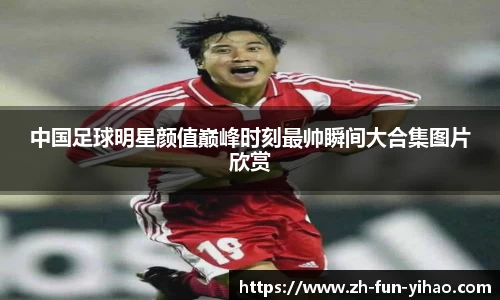 中国足球明星颜值巅峰时刻最帅瞬间大合集图片欣赏