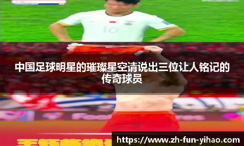 中国足球明星的璀璨星空请说出三位让人铭记的传奇球员